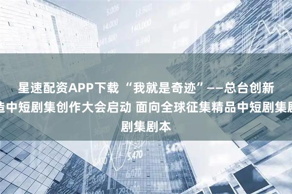 星速配资APP下载 “我就是奇迹”——总台创新创造中短剧集创作大会启动 面向全球征集精品中短剧集剧本
