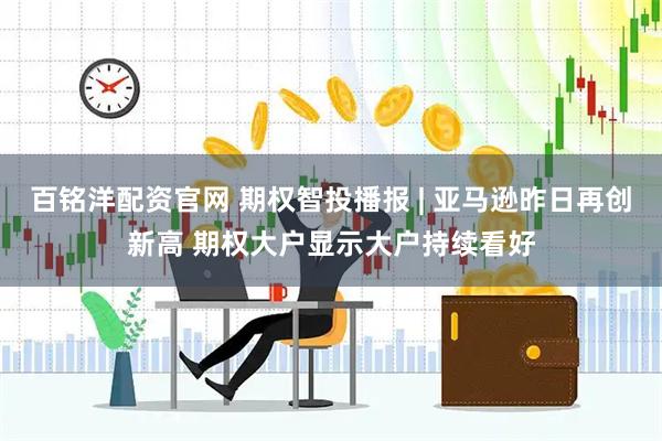 百铭洋配资官网 期权智投播报 | 亚马逊昨日再创新高 期权大户显示大户持续看好