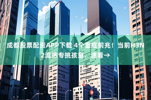 成都股票配资APP下载 4个重症前兆！当前H3N2流感专挑孩童，速看→
