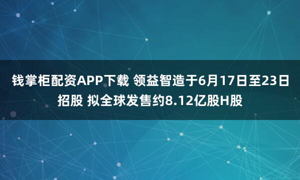 钱掌柜配资APP下载 领益智造于6月17日至23日招股 拟全球发售约8.12亿股H股