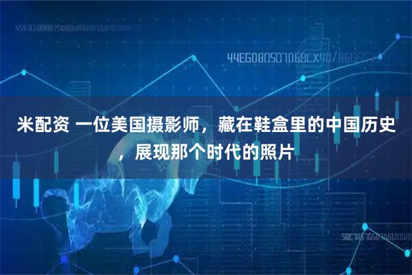 米配资 一位美国摄影师，藏在鞋盒里的中国历史，展现那个时代的照片