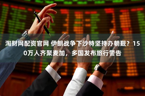 淘财网配资官网 伊朗战争下沙特坚持办朝觐？150万人齐聚麦加，多国发布旅行警告